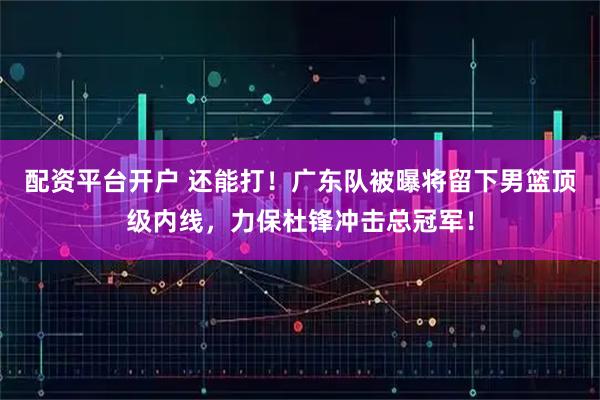 配资平台开户 还能打！广东队被曝将留下男篮顶级内线，力保杜锋冲击总冠军！