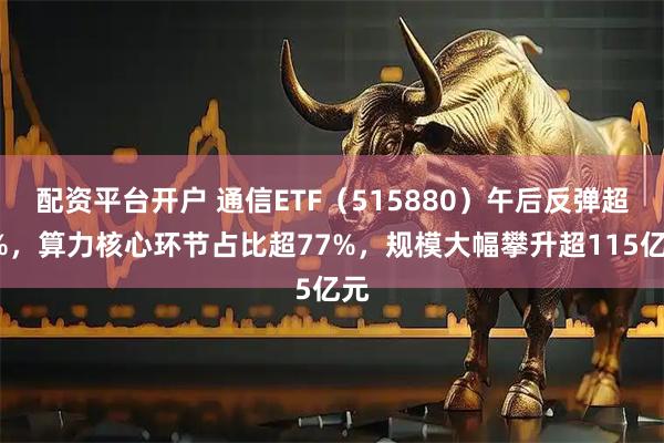 配资平台开户 通信ETF（515880）午后反弹超3%，算力核心环节占比超77%，规模大幅攀升超115亿元