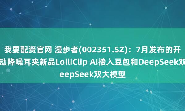 我要配资官网 漫步者(002351.SZ)：7月发布的开放式主动降噪耳夹新品LolliClip AI接入豆包和DeepSeek双大模型