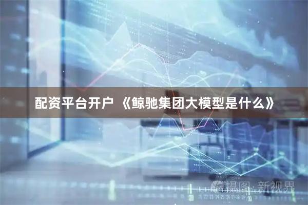 配资平台开户 《鲸驰集团大模型是什么》