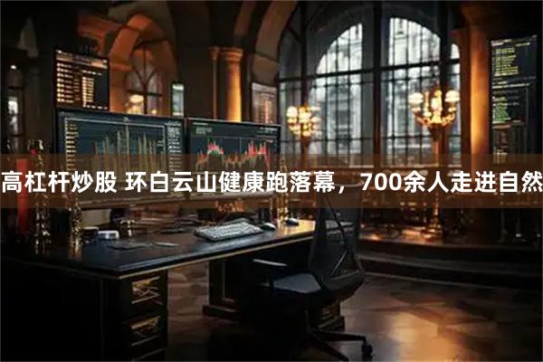高杠杆炒股 环白云山健康跑落幕，700余人走进自然