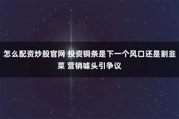 怎么配资炒股官网 投资铜条是下一个风口还是割韭菜 营销噱头引争议