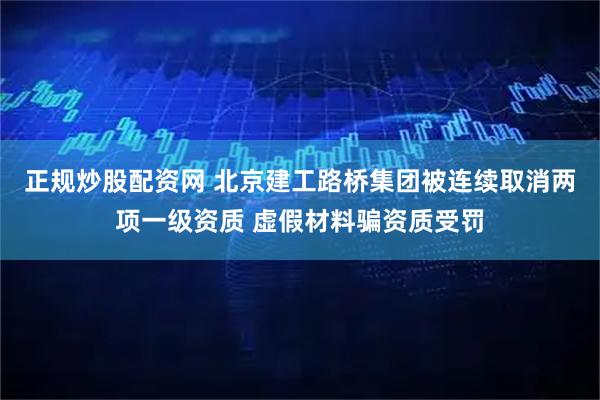 正规炒股配资网 北京建工路桥集团被连续取消两项一级资质 虚假材料骗资质受罚