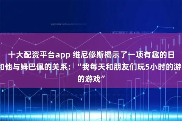 十大配资平台app 维尼修斯揭示了一项有趣的日常和他与姆巴佩的关系：“我每天和朋友们玩5小时的游戏”