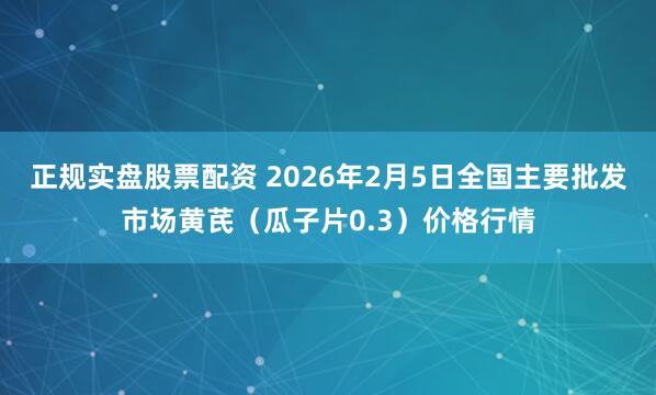 正规实盘股票配资 2026年2月5日全国主要批发市场黄芪（瓜子片0.3）价格行情