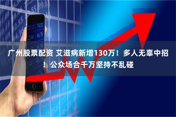 广州股票配资 艾滋病新增130万！多人无辜中招！公众场合千万坚持不乱碰