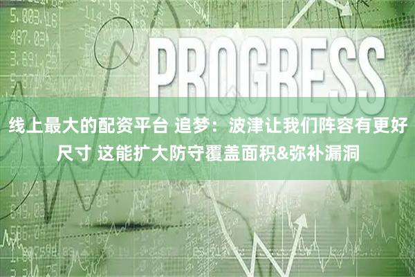 线上最大的配资平台 追梦：波津让我们阵容有更好尺寸 这能扩大防守覆盖面积&弥补漏洞