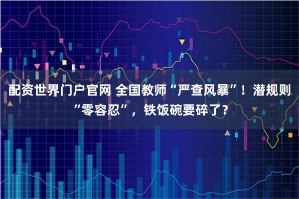 配资世界门户官网 全国教师“严查风暴”！潜规则“零容忍”，铁饭碗要碎了？